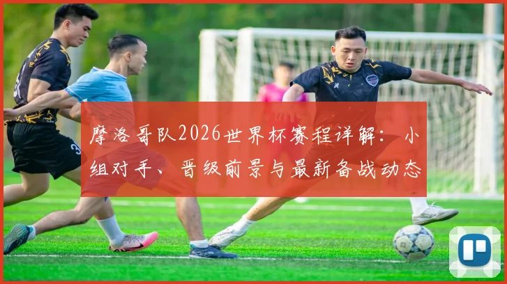 摩洛哥队2026世界杯赛程详解:小组对手、晋级前景与最新备战动态
