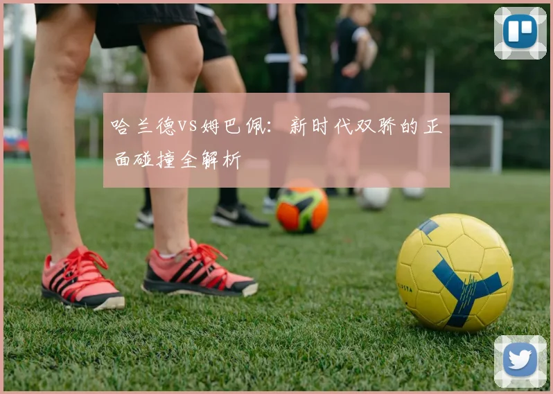 哈兰德vs姆巴佩:新时代双骄的正面碰撞全解析
