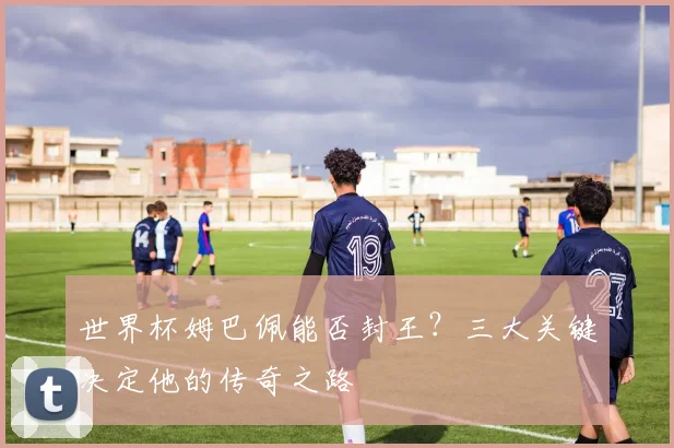 世界杯姆巴佩能否封王?三大关键决定他的传奇之路