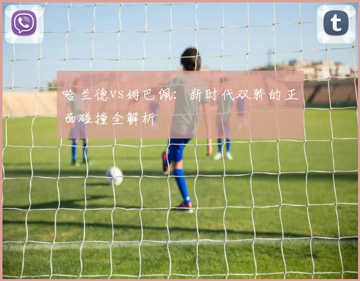 哈兰德vs姆巴佩:新时代双骄的正面碰撞全解析