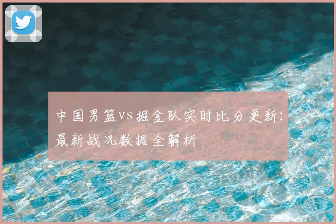 中国男篮vs掘金队实时比分更新:最新战况数据全解析