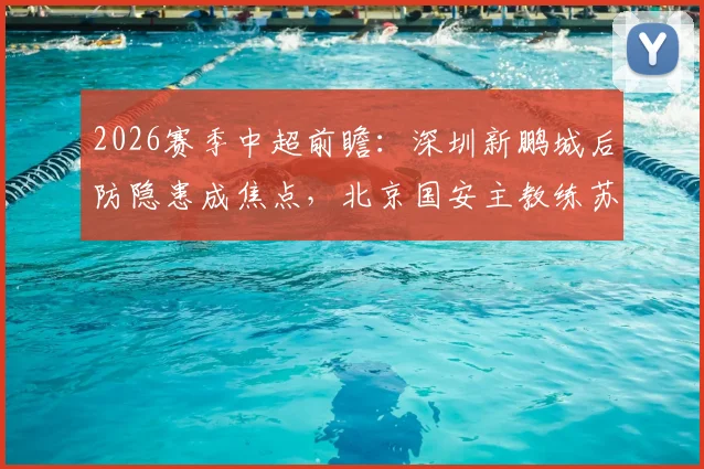 2026赛季中超前瞻:深圳新鹏城后防隐患成焦点,北京国安主教练苏亚雷斯帅位不稳引热议