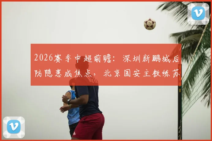 2026赛季中超前瞻:深圳新鹏城后防隐患成焦点,北京国安主教练苏亚雷斯帅位不稳引热议