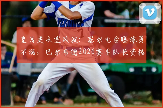 皇马更衣室风波:塞尔电台曝球员不满,巴尔韦德2026赛季队长资格遭质疑