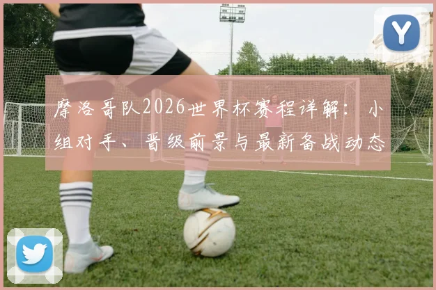 摩洛哥队2026世界杯赛程详解:小组对手、晋级前景与最新备战动态