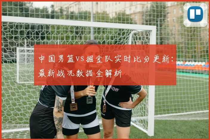中国男篮vs掘金队实时比分更新:最新战况数据全解析